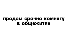 продам срочно комнату в общежитие